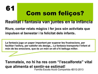 61
                   Com som feliços?
Realitat i fantasia van juntes en la infància
Riure, contar relats màgics i fer jocs són activitats que
impulsen el benestar i la felicitat dels infants.

La fantasia juga un paper important per superar les frustracions, per
facilitar l’esforç, per satisfer els desigs... La fantasia transporta l’infant al
món de les emocions, que és un món on ell s’hi belluga millor.




Tanmateix, no hi ha res com “l’escalforeta” vital
que alimenta el sentir-se estimat!
                           Família Escola Acció Compartida 4
                                                           2012-2013
 