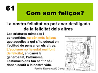 61
            Com som feliços?
La nostra felicitat no pot anar deslligada
        de la felicitat dels altres
Les criatures mimades i
consentides no són més felices
que aquelles a qui s’ha educat en
l’actitud de pensar en els altres.
L’egoisme no ha estat mai font
de felicitat, en canvi la
generositat, l’altruisme,
l’estimació ens fan sentir bé i
donen sentit a la nostra vida.
                  Família Escola Acció Compartida 6
                                                  2012-2013
 