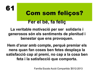61
           Com som feliços?
            Fer el bé, fa feliç
  La veritable motivació per ser solidaris i
 generosos són els sentiments de plenitud i
       benestar que ens provoquen.
Hem d’anar amb compte, perquè premiar els
 nens quan fan coses ben fetes desplaça la
satisfacció cap al premi, no cap a la cosa ben
      feta i la satisfacció que comporta.

               Família Escola Acció Compartida 7
                                               2012-2013
 