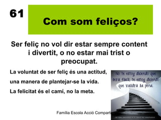 61
              Com som feliços?

Ser feliç no vol dir estar sempre content
     i divertit, o no estar mai trist o
                 preocupat.
La voluntat de ser feliç és una actitud,
una manera de plantejar-se la vida.
La felicitat és el camí, no la meta.


                   Família Escola Acció Compartida 9
                                                   2012-2013
 
