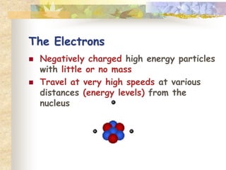 The Electrons 
 Negatively charged high energy particles 
with little or no mass 
 Travel at very high speeds at various 
distances (energy levels) from the 
nucleus 
 
