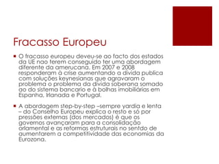 Fracasso Europeu
 O fracasso europeu deveu-se ao facto dos estados
da UE nao terem conseguido ter uma abordagem
diferente da amerucana. Em 2007 e 2008
responderam à crise aumentando a divida publica
com soluções keynesianas que agravaram o
problema o problema da dívida soberana somado
ao do sistema bancario e à bolhas imobiliárias em
Espanha, Irlanada e Portugal.
 A abordagem step-by-step –sempre yardia e lenta
– do Conselho Europeu explica o resto e só por
pressões externas (dos mercados) é que os
governos avançaram para a consolidação
orlamental e as reformas estruturais no sentdo de
aumentarem a competitividade das economias da
Eurozona.
 