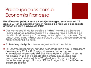 Preocupações com a
Economia Francesa
Em diferentes graus, a crise do euro já contagiou sete dos seus 17
países. A França perdeu o "rating" máximo de mais uma agência de
notação de risco em Nov. de 2012:
 Dez meses depois de ter perdido o "rating" máximo da Standard &
Poor’s, a França perdeu na noite de segunda-feira a notação de
excelência da Moody’s. Entre as grandes agências, apenas a Fitch
atribui ainda a sua melhor classificação à dívida pública da segunda
maior economia do euro.
 Problemas principais: desemprego e excesso de divida
 O Governo Hollande vai cortar a despesa pública em 10 mil milhões
de euros, em 2014 e 2015, segundo avançava a imprensa
internacional no passado dia 6 de Novembro. O objectivo destas
medidas é financiar a descida das contribuições sociais das
empresas, num valor total de 20 mil milhões de euros e tentar
fomentar o emprego. (Em Nov/2012 a França tinha 3,1 milhões de
desempregados)
 