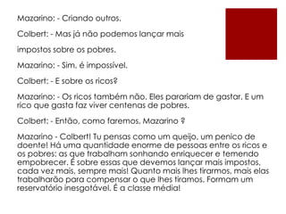 Mazarino: - Criando outros.
Colbert: - Mas já não podemos lançar mais
impostos sobre os pobres.
Mazarino: - Sim, é impossível.
Colbert: - E sobre os ricos?
Mazarino: - Os ricos também não. Eles parariam de gastar. E um
rico que gasta faz viver centenas de pobres.
Colbert: - Então, como faremos, Mazarino ?
Mazarino - Colbert! Tu pensas como um queijo, um penico de
doente! Há uma quantidade enorme de pessoas entre os ricos e
os pobres: as que trabalham sonhando enriquecer e temendo
empobrecer. É sobre essas que devemos lançar mais impostos,
cada vez mais, sempre mais! Quanto mais lhes tirarmos, mais elas
trabalharão para compensar o que lhes tiramos. Formam um
reservatório inesgotável. É a classe média!
 