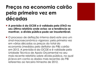 Preços na economia cairão
pela primeira vez em
décadas
 A previsão é da OCDE e é validada pela UTAO no
seu último relatório onde avisa: se a tendência se
mantiver, a dívida pública pode ser insustentável.
 O processo de deflação interna dará este ano um
sinal macroeconómico vigoroso: pela primeira vez
em várias décadas os preços do total da
economia (medidos pelo deflator do PIB) cairão
em 2012. A previsão é da OCDE e é validade pela
Unidade Técnica de Apoio Orçamental no seu
mais recente relatório sobre dívida pública, no qual
já leva em conta os dados mais recentes do PIB
referentes ao terceiro trimestre de 2012.
 