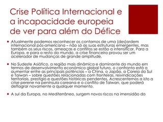 Crise Política Internacional e
a incapacidade europeia
de ver para além do Défice
 Atualmente podemos reconhecer os contornos de uma (des)ordem
internacional pós-americana – não só as suas estruturas emergentes, mas
também os seus riscos, ameaças e conflitos se estão a intensificar. Para a
Europa, e para o resto do mundo, a crise financeira provou ser um
acelerador de mudanças de grande amplitude.
 No Sudeste Asiático, a região mais dinâmica e dominante do mundo em
termos de desenvolvimento económico global futuro, o confronto está a
aumentar entre as principais potências – a China, o Japão, a Coreia do Sul
e Taiwan – sobre questões relacionadas com fronteiras, reivindicações
territoriais, prestígio e questões históricas pendentes. Acrescentemos a isto a
crise perene na península coreana e o conflito de Taiwan, que poderá
deflagrar novamente a qualquer momento.
 A sul da Europa, no Mediterrâneo, surgem novos riscos na imensidão do
 
