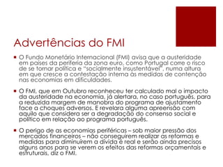 Advertências do FMI
 O Fundo Monetário Internacional (FMI) avisa que a austeridade
em países da periferia da zona euro, como Portugal corre o risco
de se tornar política e “socialmente insustentável”, numa altura
em que cresce a contestação interna às medidas de contenção
nas economias em dificuldades.
 O FMI, que em Outubro reconheceu ter calculado mal o impacto
da austeridade na economia, já alertara, no caso português, para
a reduzida margem de manobra do programa de ajustamento
face a choques adversos. E revelara alguma apreensão com
aquilo que considera ser a degradação do consenso social e
político em relação ao programa português.
 O perigo de as economias periféricas – sob maior pressão dos
mercados financeiros – não conseguirem realizar as reformas e
medidas para diminuírem a dívida é real e serão ainda precisos
alguns anos para se verem os efeitos das reformas orçamentais e
estruturais, diz o FMI.
 