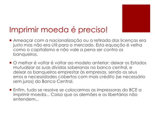 Imprimir moeda é preciso!
 Ameaçar com a nacionalização ou a retirada das licenças era
justo mas não era útil para o mercado. Esta equação é velha
como o capitalismo e não vale a pena ser contra os
banqueiros.
 O melhor é voltar é voltar ao modelo anterior: deixar os Estados
mutualizar as suas dividas soberanas no banco central, e
deixar os banqueiros emprestar às empresas, sendo os seus
erros e necessidades cobertos com mais crédito (se necessário
sem juros) do Banco Central.
 Enfim, tudo se resolve se colocarmos as impressoras do BCE a
imprimir moeda... Coisa que os alemães e os libertários não
entendem...
 