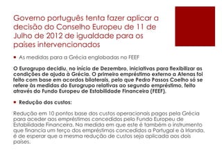 Governo português tenta fazer aplicar a
decisão do Conselho Europeu de 11 de
Julho de 2012 de igualdade para os
países intervencionados
 As medidas para a Grécia englobadas no FEEF
O Eurogrupo decidiu, no início de Dezembro, iniciativas para flexibilizar as
condições de ajuda à Grécia. O primeiro empréstimo externo a Atenas foi
feito com base em acordos bilaterais, pelo que Pedro Passos Coelho só se
refere às medidas do Eurogrupo relativas ao segundo empréstimo, feito
através do Fundo Europeu de Estabilidade Financeira (FEEF).
 Redução dos custos:
Redução em 10 pontos base dos custos operacionais pagos pela Grécia
para aceder aos empréstimos concedidos pelo Fundo Europeu de
Estabilidade Financeira. Na medida em que este é também o instrumento
que financia um terço dos empréstimos concedidos a Portugal e à Irlanda,
é de esperar que a mesma redução de custos seja aplicada aos dois
países.
 