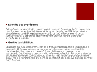  Extensão dos empréstimos:
Extensão das maturidades dos empréstimos em 15 anos, aplicável quer aos
que foram concedidos bilateralmente quer através do FEEF. No caso dos
empréstimos do FEEF, o pagamento de juros será diferido em 10 anos.
Também aqui, é esperado que o mesmo tratamento seja oferecido
a Portugal e Irlanda.
 Ganhos contabilísticos:
Os países do euro comprometem-se a transferir para a conta segregada a
criar pela Grécia a sua quota-parte equivalente aos lucros potenciais
decorrentes das compras, pelo BCE, de dívida grega no mercado
secundário (realizadas a preços muito inferioresao facial). Portugal e Irlanda,
enquanto estiverem sob assistência externa, não terão de participar nesse
esquema de transferência de ganhos contabilísticos dos seus bancos centrais
para Atenas.
 
