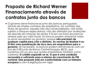 Proposta de Richard Werner
Finanaciamento através de
contratos junto dos bancos
 O governo deve financiar-se junto dos bancos portugueses
através de simples contratos de empréstimo. Ao contrário dos
títulos do governo, aqueles não são comercializados, não estão
sujeitos a ataques especulativos, não são afetados por avaliações
de descida da notação da dívida. E ficam nos livros dos bancos
sempre pelo seu valor facial. Os bancos podem emprestar todos
os euros necessários ao governo, porque não precisam de
qualquer capital para criar o dinheiro. As normas de Basileia II ou
III têm uma ponderação de risco zero em empréstimos para o
governo. Se necessário, os bancos podem refinanciar-se com um
juro de 0,5% junto do Banco Central Europeu (BCE), que
confirmou há um ano que aceita empréstimos também como
colateral. O crédito expandir-se-ia. O que é uma condição
necessária e suficiente para a retoma do crescimento do PIB
nominal. Esta proposta está em conformidade com os tratados
europeus e com a legislação em vigor.
 