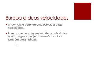 Europa a duas velocidades
 A Alemanha defende uma europa a duas
velocidades.
 Porem como nao é possivel alterar os tratados
aora assegurar o objetivo alemão ha duas
soluções pragmáticas:
1.
 