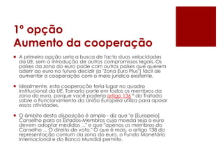 1º opção
Aumento da cooperação
 A primeira opção seria a busca de facto duas velocidades
da UE, sem a introdução de outros compromissos legais. Os
países da zona do euro pode com outros países que querem
aderir ao euro no futuro decidir (a "Zona Euro Plus") fácil de
aumentar a cooperação com o meio jurídico existente.
 Idealmente, esta cooperação teria lugar no quadro
institucional da UE. Tomaria parte em todos os membros da
zona do euro, porque você poderia artigo 136 º do Tratado
sobre o Funcionamento da União Europeia utiliza para apoiar
essas atividades.
 O âmbito desta disposição é amplo - diz que "o [Europeia]
Conselho para os Estados-Membros cuja moeda seja o euro
devem adoptar medidas ..." e que "apenas os membros do
Conselho ... O direito de voto." O que é mais, o artigo 138 da
representação comum da zona do euro, o Fundo Monetário
Internacional e do Banco Mundial permite.
 