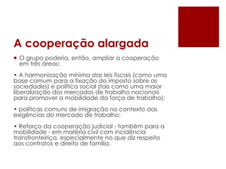 A cooperação alargada
 O grupo poderia, então, ampliar a cooperação
em três áreas:
• A harmonização mínima das leis fiscais (como uma
base comum para a fixação do imposto sobre as
sociedades) e política social (tais como uma maior
liberalização dos mercados de trabalho nacionais
para promover a mobilidade da força de trabalho);
• políticas comuns de imigração no contexto das
exigências do mercado de trabalho;
• Reforço da cooperação judicial - também para a
mobilidade - em matéria civil com incidência
transfronteiriça, especialmente no que diz respeito
aos contratos e direito de família.
 