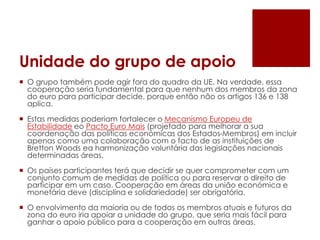 Unidade do grupo de apoio
 O grupo também pode agir fora do quadro da UE. Na verdade, essa
cooperação seria fundamental para que nenhum dos membros da zona
do euro para participar decide, porque então não os artigos 136 e 138
aplica.
 Estas medidas poderiam fortalecer o Mecanismo Europeu de
Estabilidade eo Pacto Euro Mais (projetado para melhorar a sua
coordenação das políticas económicas dos Estados-Membros) em incluir
apenas como uma colaboração com o facto de as instituições de
Bretton Woods ea harmonização voluntária das legislações nacionais
determinadas áreas.
 Os países participantes terá que decidir se quer comprometer com um
conjunto comum de medidas de política ou para reservar o direito de
participar em um caso. Cooperação em áreas da união económica e
monetária deve (disciplina e solidariedade) ser obrigatória.
 O envolvimento da maioria ou de todos os membros atuais e futuros da
zona do euro iria apoiar a unidade do grupo, que seria mais fácil para
ganhar o apoio público para a cooperação em outras áreas.
 