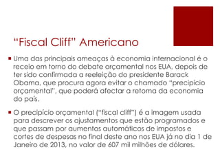 “Fiscal Cliff” Americano
 Uma das principais ameaças à economia internacional é o
receio em torno do debate orçamental nos EUA, depois de
ter sido confirmada a reeleição do presidente Barack
Obama, que procura agora evitar o chamado “precipício
orçamental”, que poderá afectar a retoma da economia
do país.
 O precipício orçamental (“fiscal cliff”) é a imagem usada
para descrever os ajustamentos que estão programados e
que passam por aumentos automáticos de impostos e
cortes de despesas no final deste ano nos EUA já no dia 1 de
Janeiro de 2013, no valor de 607 mil milhões de dólares.
 