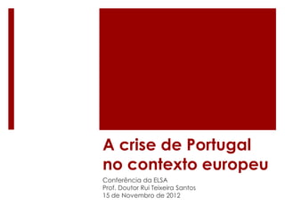 A crise de Portugal
no contexto europeu
Conferência da ELSA
Prof. Doutor Rui Teixeira Santos
15 de Novembro de 2012
 