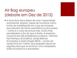 Air Bag europeu
(debate em Dez de 2012)
 A Zona Euro deve dispor de uma "capacidade
orçamental" própria, capaz de funcionar como
fundo de estabilização em caso de choques
que afectem de forma assimétrica os seus países
– como é o caso da actual crise, muito mais
penalizadora a Sul do que a Norte. A proposta
conjunta dos três presidentes europeus – Herman
Van Rompuy (Conselho), Durão Barroso
(Comissão) e Mario Draghi (BCE) – consta da
versão final do "roteiro" que propõem dever ser
seguido para que se alcance "uma verdadeira
União Económica e Monetária".
 