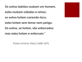 Os outros ladrões roubam um homem,
estes roubam cidades e reinos;
os outros furtam correndo risco,
estes furtam sem temor nem perigo.
Os outros, se furtam, são enforcados;
mas estes furtam e enforcam.”
Padre António Vieira (1608-1697)
 