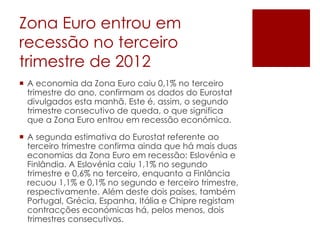 Zona Euro entrou em
recessão no terceiro
trimestre de 2012
 A economia da Zona Euro caiu 0,1% no terceiro
trimestre do ano, confirmam os dados do Eurostat
divulgados esta manhã. Este é, assim, o segundo
trimestre consecutivo de queda, o que significa
que a Zona Euro entrou em recessão económica.
 A segunda estimativa do Eurostat referente ao
terceiro trimestre confirma ainda que há mais duas
economias da Zona Euro em recessão: Eslovénia e
Finlândia. A Eslovénia caiu 1,1% no segundo
trimestre e 0,6% no terceiro, enquanto a Finlância
recuou 1,1% e 0,1% no segundo e terceiro trimestre,
respectivamente. Além deste dois países, também
Portugal, Grécia, Espanha, Itália e Chipre registam
contracções económicas há, pelos menos, dois
trimestres consecutivos.
 