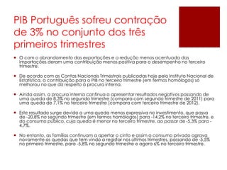 PIB Português sofreu contração
de 3% no conjunto dos três
primeiros trimestres
 O com o abrandamento das exportações e a redução menos acentuada das
importações deram uma contribuição menos positiva para o desempenho no terceiro
trimestre.
 De acordo com as Contas Nacionais Trimestrais publicadas hoje pelo Instituto Nacional de
Estatística, a contribuição para o PIB no terceiro trimestre (em termos homólogos) só
melhorou no que diz respeito à procura interna.
 Ainda assim, a procura interna continua a apresentar resultados negativos passando de
uma queda de 8,3% no segundo trimestre (compara com segundo trimestre de 2011) para
uma queda de 7,1% no terceiro trimestre (compara com terceiro trimestre de 2012).
 Este resultado surge devido a uma queda menos expressiva no investimento, que passa
de -20,8% no segundo trimestre (em termos homólogos) para -14,2% no terceiro trimestre, e
do consumo público, cuja queda é menor no terceiro trimestre, ao passar de -5,3% para -
4,7%.
 No entanto, as famílias continuam a apertar o cinto e assim o consumo privado agrava
novamente as quedas que tem vindo a registar nos últimos trimestres, passando de -5,5%
no primeiro trimestre, para -5,8% no segundo trimestre e agora 6% no terceiro trimestre.
 