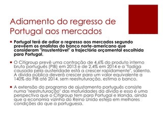 Adiamento do regresso de
Portugal aos mercados
 Portugal terá de adiar o regresso aos mercados segundo
prevêem os analistas do banco norte-americano que
consideram "insustentável" a trajectória orçamental escolhida
para Portugal.
 O Citigroup prevê uma contração de 4,6% do produto interno
bruto português (PIB) em 2013 e de 2,4% em 2014 e a "fadiga
causada pela austeridade está a crescer rapidamente", salienta.
A dívida pública deverá crescer para um valor equivalente a
140% do PIB até 2014, sem reestruturação, estima o banco.
 A extensão do programa de ajustamento português consiste
numa "reestruturação" das maturidades da dívida e essa é uma
perspectiva que o Citigroup tem para Portugal e Irlanda, ainda
que a economia vizinha do Reino Unido esteja em melhores
condições do que a portuguesa.
 