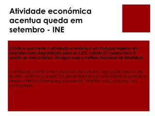 Atividade económica
acentua queda em
setembro - INE
O índice que mede a atividade económica em Portugal registou em
setembro uma degradação para os 2,3%, caindo 0,1 pontos face à
queda do mês anterior, divulgou hoje o Instituto Nacional de Estatística.
A síntese económica de conjuntura de outubro, hoje publicada no site
do INE, confirma a queda da generalidade dos indicadores económicos,
desde o PIB ao desemprego, passando também pelo consumo dos
portugueses.
 
