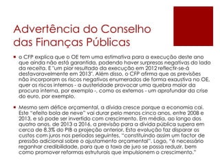 Advertência do Conselho
das Finanças Públicas
 o CFP explica que o OE tem uma estimativa para a execução deste ano
que ainda não está garantida, podendo haver surpresas negativas do lado
da receita. E "um pior resultado da execução em 2012 reflectir-se-á
desfavoravelmente em 2013". Além disso, o CFP afirma que as previsões
não incorporam os riscos negativos enumerados de forma exaustiva no OE,
quer os riscos internos - a austeridade provocar uma quebra maior da
procura interna, por exemplo -, como os externos - um aprofundar da crise
do euro, por exemplo.
 Mesmo sem défice orçamental, a dívida cresce porque a economia cai.
Este “efeito bola de neve” vai durar pelo menos cinco anos, entre 2008 e
2013, e só pode ser invertido com crescimento. Em média, ao longo dos
quatro anos, de 2013 a 2016, a previsão para a dívida pública supera em
cerca de 8,3% do PIB a projeção anterior. Esta evolução faz disparar os
custos com juros nos períodos seguintes, “constituindo assim um factor de
pressão adicional sobre o ajustamento orçamental”. Logo, “é necessário
reganhar credibilidade, para que a taxa de juro se possa reduzir, bem
como promover reformas estruturais que impulsionem o crescimento.”
 