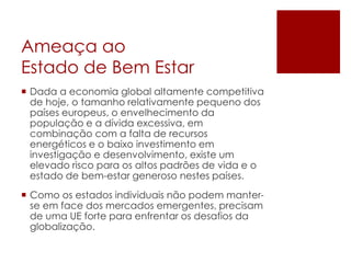 Ameaça ao
Estado de Bem Estar
 Dada a economia global altamente competitiva
de hoje, o tamanho relativamente pequeno dos
países europeus, o envelhecimento da
população e a dívida excessiva, em
combinação com a falta de recursos
energéticos e o baixo investimento em
investigação e desenvolvimento, existe um
elevado risco para os altos padrões de vida e o
estado de bem-estar generoso nestes países.
 Como os estados individuais não podem manter-
se em face dos mercados emergentes, precisam
de uma UE forte para enfrentar os desafios da
globalização.
 