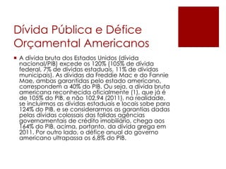 Dívida Pública e Défice
Orçamental Americanos
 A dívida bruta dos Estados Unidos (dívida
nacional/PIB) excede os 120% (105% de dívida
federal, 7% de dívidas estaduais, 11% de dívidas
municipais). As dívidas da Freddie Mac e do Fannie
Mae, ambas garantidas pelo estado americano,
correspondem a 40% do PIB. Ou seja, a dívida bruta
americana reconhecida oficialmente (1), que já é
de 105% do PIB, e não 102,94 (2011), na realidade,
se incluirmos as dívidas estaduais e locais sobe para
124% do PIB, e se considerarmos as garantias dadas
pelas dívidas colossais das falidas agências
governamentais de crédito imobiliário, chega aos
164% do PIB, acima, portanto, da dívida grega em
2011. Por outro lado, o défice anual do governo
americano ultrapassa os 6,8% do PIB.
 