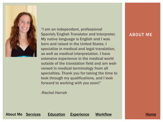 “I am an independent, professional
                    Spanish/English Translator and Interpreter.     ABOUT ME
                    My native language is English and I was
                    born and raised in the United States. I
                    specialize in medical and legal translation,
                    as well as medical interpretation. I have
                    extensive experience in the medical world
                    outside of the translation field and am well-
                    versed in medical terminology from all
                    specialties. Thank you for taking the time to
                    look through my qualifications, and I look
                    forward to working with you soon!”

                    -Rachel Harrah




About Me Services       Education    Experience     Workflow             Home
 
