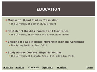 EDUCATION

  Master of Liberal Studies: Translation
     The University of Denver, 2009-present


  Bachelor of the Arts: Spanish and Linguistics
     The University of Colorado at Boulder, 2004-2008


  Bridging the Gap Medical Interpreter Training: Certificate
     The Spring Institute, Dec. 2011


  Study Abroad Courses: Hispanic Studies
     The University of Granada, Spain, Feb. 2009 -Jun. 2009



About Me Services   Education   Experience     Workflow         Home
 