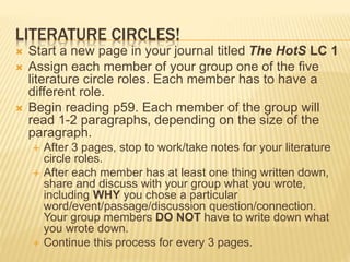 LITERATURE CIRCLES!
 Start a new page in your journal titled The HotS LC 1
 Assign each member of your group one of the five
literature circle roles. Each member has to have a
different role.
 Begin reading p59. Each member of the group will
read 1-2 paragraphs, depending on the size of the
paragraph.
 After 3 pages, stop to work/take notes for your literature
circle roles.
 After each member has at least one thing written down,
share and discuss with your group what you wrote,
including WHY you chose a particular
word/event/passage/discussion question/connection.
Your group members DO NOT have to write down what
you wrote down.
 Continue this process for every 3 pages.
 