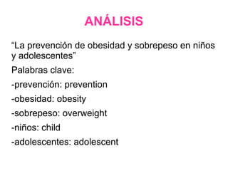 ANÁLISIS
“La prevención de obesidad y sobrepeso en niños
y adolescentes”
Palabras clave:
-prevención: prevention
-obesidad: obesity
-sobrepeso: overweight
-niños: child
-adolescentes: adolescent