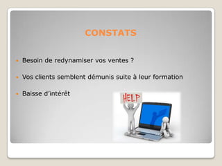 CONSTATS
 Besoin de redynamiser vos ventes ?
 Vos clients semblent démunis suite à leur formation
 Baisse d’intérêt
 