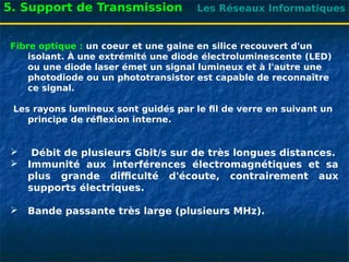 Les Réseaux Informatiques
5. Support de Transmission
Fibre optique : un coeur et une gaine en silice recouvert d'un
isolant. À une extrémité une diode électroluminescente (LED)
ou une diode laser émet un signal lumineux et à l'autre une
photodiode ou un phototransistor est capable de reconnaître
ce signal.
Les rayons lumineux sont guidés par le fil de verre en suivant un
principe de réflexion interne.
 Débit de plusieurs Gbit/s sur de très longues distances.
 Immunité aux interférences électromagnétiques et sa
plus grande difficulté d'écoute, contrairement aux
supports électriques.
 Bande passante très large (plusieurs MHz).
 