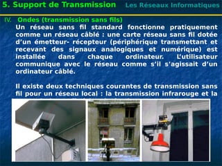 Les Réseaux Informatiques
5. Support de Transmission
IV. Ondes (transmission sans fils)
Un réseau sans fil standard fonctionne pratiquement
comme un réseau câblé : une carte réseau sans fil dotée
d’un émetteur- récepteur (périphérique transmettant et
recevant des signaux analogiques et numérique) est
installée dans chaque ordinateur. L
’utilisateur
communique avec le réseau comme s’il s’agissait d’un
ordinateur câblé.
Il existe deux techniques courantes de transmission sans
fil pour un réseau local : la transmission infrarouge et la
transmission radio à bande étroite.
 