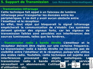 Les Réseaux Informatiques
· Transmission infrarouge
Cette technique fait appel à un faisceau de lumière
infrarouge pour transporter les données entre les
périphériques. Il ne doit y avoir aucun obstacle entre
l’émetteur et le récepteur.
En effet, tout objet qui bloquerait le signal infrarouge
empêcherait la communication de s’établir. Ces systèmes
doivent générer des signaux forts, car les signaux de
transmission faibles sont sensibles aux interférences des
sources lumineuses, telles que les fenêtres.
· Transmission radio à bande étroite L
’émetteur et le
récepteur doivent être réglés sur une certaine fréquence.
La transmission radio à bande étroite ne nécessite pas de
visibilité entre l’émetteur et le récepteur, puisqu’elle utilise
des ondes radio. Toutefois, cette technique est sujette aux
interférences provenant des objets métalliques. La
transmission radio à bande étroite est un service
nécessitant un abonnement. L
’utilisateur paie un droit
d’utilisation - etc.
5. Support de Transmission
 
