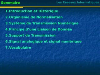 Les Réseaux Informatiques
Sommaire
1.Introduction et Historique
2.Organisme de Normalisation
3.Système de Transmission Numérique
4.Principe d’une Liaison de Donnée
5.Support de Transmission
6.Signal analogique et signal numérique
7.Vocabulaire
 