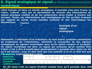Les Réseaux Informatiques
6. Signal analogique et signal
numérique
L
’être humain vit dans un monde analogique. Il possède cinq sens (l’ouïe, la
vision, l’odorat …etc) qui lui permettent de recevoir des informations de
nature physique (réelle) et de les comprendre et/ou traiter à travers son
cerveau. Toutes ces informations sont analogiques du fait qu’elles évoluent
par rapport au temps d’une manière continue et non interrompue (ou
discontinue). Amplitud
e
t
Exemple d’un
signal
analogique
Néanmoins, l’utilisation d’un ordinateur, ou tout autres systèmes numériques
de traitement de l’information, nécessite la conversion de des signaux
analogiques en signaux numériques pour qu’ils soient compris et acceptés.
Un signal numérique est donc un signal qui présente qu’un nombre finis
d’état (c’est à dire d’amplitudes) généralement il possède deux états (on dit
qu’il est binaire : avec un état haut que l’on assimile à un et un état bas que
l’on assimile habituellement à zéro).
On dit aussi c’est un signal bivalent compte tenu qu’il possède deux états
Exemple la
séquence
numérique
suivante
110001110110
 