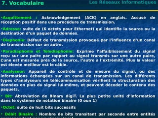Les Réseaux Informatiques
7. Vocabulaire
•Acquittement : Acknowledgement (ACK) en anglais. Accusé de
réception positif dans une procédure de transmission.
•Adresse: suite de (6 octets pour Ethernet) qui identifie la source ou la
destination d’un paquet de données.
•Diaphonie: Défaut de transmission provoqué par l’influence d’un canal
de transmission sur un autre.
•Paradiaphonie et Telediaphonie: Exprime l’affaiblissement du signal
reçu sur une paire par rapport au signal transmis sur une autre paire,
L
’une est mesurée près de la source, l’autre à l’extrémité. Plus la valeur
est élevée meilleur est le câble.
•Analyseur: Appareil de contrôle et de mesure du signal, ou des
informations échangées sur un canal de transmission. Les différents
types d’analyseurs en télécommunication vérifient la structuration des
données en plus du signal lui-même, et peuvent décoder le contenu des
paquets.
• Bit: Abréviation de BInary digiT. La plus petite unité d’information
dans le système de notation binaire (0 oun 1)
•Octet: suite de huit bits successifs
• Débit Binaire : Nombre de bits transitant par seconde entre entités
 
