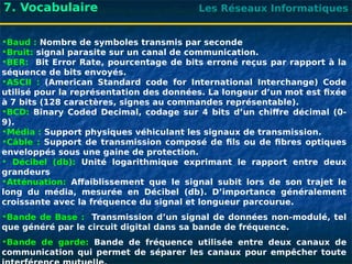 Les Réseaux Informatiques
7. Vocabulaire
•Baud : Nombre de symboles transmis par seconde
•Bruit: signal parasite sur un canal de communication.
•BER: Bit Error Rate, pourcentage de bits erroné reçus par rapport à la
séquence de bits envoyés.
•ASCII : (American Standard code for International Interchange) Code
utilisé pour la représentation des données. La longeur d’un mot est fixée
à 7 bits (128 caractères, signes au commandes représentable).
•BCD: Binary Coded Decimal, codage sur 4 bits d’un chiffre décimal (0-
9).
•Média : Support physiques véhiculant les signaux de transmission.
•Câble : Support de transmission composé de fils ou de fibres optiques
enveloppés sous une gaine de protection.
• Décibel (db): Unité logarithmique exprimant le rapport entre deux
grandeurs
•Atténuation: Affaiblissement que le signal subit lors de son trajet le
long du média, mesurée en Décibel (db). D’importance généralement
croissante avec la fréquence du signal et longueur parcourue.
•Bande de Base : Transmission d’un signal de données non-modulé, tel
que généré par le circuit digital dans sa bande de fréquence.
•Bande de garde: Bande de fréquence utilisée entre deux canaux de
communication qui permet de séparer les canaux pour empêcher toute
 