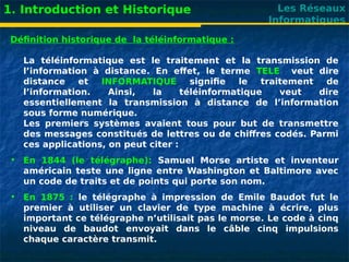 Les Réseaux
Informatiques
1. Introduction et Historique
Définition historique de la téléinformatique :
La téléinformatique est le traitement et la transmission de
l’information à distance. En effet, le terme TELE veut dire
distance et INFORMATIQUE signifie le traitement de
l’information. Ainsi, la téléinformatique veut dire
essentiellement la transmission à distance de l’information
sous forme numérique.
Les premiers systèmes avaient tous pour but de transmettre
des messages constitués de lettres ou de chiffres codés. Parmi
ces applications, on peut citer :
• En 1844 (le télégraphe): Samuel Morse artiste et inventeur
américain teste une ligne entre Washington et Baltimore avec
un code de traits et de points qui porte son nom.
• En 1875 : le télégraphe à impression de Emile Baudot fut le
premier à utiliser un clavier de type machine à écrire, plus
important ce télégraphe n’utilisait pas le morse. Le code à cinq
niveau de baudot envoyait dans le câble cinq impulsions
chaque caractère transmit.
 