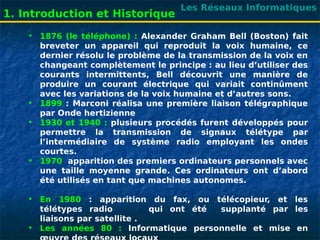 Les Réseaux Informatiques
1. Introduction et Historique
• 1876 (le téléphone) : Alexander Graham Bell (Boston) fait
breveter un appareil qui reproduit la voix humaine, ce
dernier résolu le problème de la transmission de la voix en
changeant complètement le principe : au lieu d’utiliser des
courants intermittents, Bell découvrit une manière de
produire un courant électrique qui variait continûment
avec les variations de la voix humaine et d’autres sons.
• 1899 : Marconi réalisa une première liaison télégraphique
par Onde hertizienne
• 1930 et 1940 : plusieurs procédés furent développés pour
permettre la transmission de signaux télétype par
l’intermédiaire de système radio employant les ondes
courtes.
• 1970 apparition des premiers ordinateurs personnels avec
une taille moyenne grande. Ces ordinateurs ont d’abord
été utilisés en tant que machines autonomes.
• En 1980 : apparition du fax, ou télécopieur, et les
télétypes radio qui ont été supplanté par les
liaisons par satellite .
• Les années 80 : Informatique personnelle et mise en
 