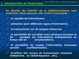 Les Réseaux Informatiques
1. Introduction et Historique
En résumé les intérêts de la téléinformatique sont
nombreux. Nous pouvons citer à titre d’exemples :
 la rapidité de transmission,
 utilisation pour différents types d’information,
 la transmission sur de longues distances,
 la possibilité de travailler avec plusieurs groupes et
de partager les informations pratiquement en
temps réel et simultanément,
 la possibilité de rendre l’information transmise
secrète (confidentialité).
 D’utiliser des canaux de transmission existants
(téléphonie, ou radiofréquence ..etc),
 