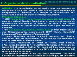 Les Réseaux Informatiques
2. Organisme de Normalisation
Définition : La normalisation est nécessaire dans tout processus de
fabrication à caractère répétitif. Elle fixe un cadre réglementaire
indispensable à l’industrie, à la sécurité de la fabrication, aux
utilisateurs ainsi qu’à la chaîne économique du produit.
Principaux organismes
 L
’ISO (date de 1947, 1, rue de Varembé Case postale 56CH-1211 Genève 20):
pour International Standard Organization en anglais, et Organisme de
Normalisation International en français, se situe à un niveau
international et s’occupe de normalisation dans à peu près tous les
domaines.
 UIT (date de 1932, Place des Nations CH-1211 Genève): Union Internationale
des Télécommunication anciennement CCITT (Comité Consultatif
International Télégraphique et Téléphonique)
 L
’ANSI (American National Standard Institute) est l’institut
américaine (USA) de normalisation, et possède un rôle semblable à
celui de l’ISO, mais au niveau national
 Il existe l’équivalent de l’ANSI en France, c’est l’AFNOR
( Association Française de Normalisation). De même, en Allemagne on
trouve DIN (Deutsches Institut Für Normung) bien connu pour sa
normalisation des connecteurs (prises DIN), et en Angleterre le BSI
(British Standards Institute).
IEEE (Istitute of Electrical and Electronics Engineers), c’est–à-dire
l’Institut des ingénieurs en Électricité et Électronique, est une entité
 