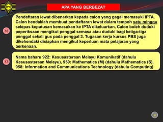 APA YANG BERBEZA?

     Pendaftaran lewat dibenarkan kepada calon yang gagal memasuki IPTA.
     Calon hendaklah membuat pendaftaran lewat dalam tempoh satu minggu
     selepas keputusan kemasukan ke IPTA dikeluarkan. Calon boleh duduki
16   peperiksaan mengikut penggal semasa atau duduki bagi ketiga-tiga
     penggal sekali gus pada penggal 3. Tugasan kerja kursus PBS juga
     dikehendaki disiapkan mengikut keperluan mata pelajaran yang
     berkenaan.

     Nama baharu 922: Kesusasteraan Melayu Komunikatif (dahulu
17   Kesusasteraan Melayu), 950: Mathematics (M) (dahulu Mathematics (S),
     958: Information and Communications Technology (dahulu Computing)




                                                                            9
 