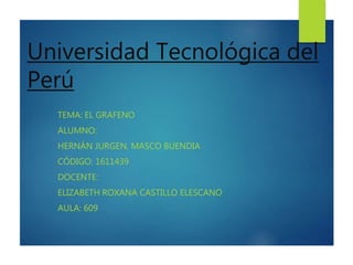 Universidad Tecnológica del
Perú
TEMA: EL GRAFENO
ALUMNO:
HERNÁN JURGEN, MASCO BUENDIA
CÓDIGO: 1611439
DOCENTE:
ELIZABETH ROXANA CASTILLO ELESCANO
AULA: 609
 