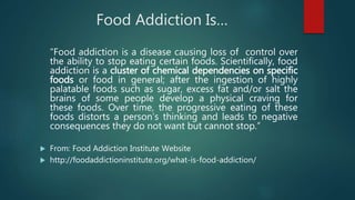 Food Addiction Is…
“Food addiction is a disease causing loss of control over
the ability to stop eating certain foods. Scientifically, food
addiction is a cluster of chemical dependencies on specific
foods or food in general; after the ingestion of highly
palatable foods such as sugar, excess fat and/or salt the
brains of some people develop a physical craving for
these foods. Over time, the progressive eating of these
foods distorts a person’s thinking and leads to negative
consequences they do not want but cannot stop.”
 From: Food Addiction Institute Website
 http://foodaddictioninstitute.org/what-is-food-addiction/
 