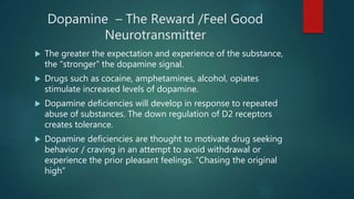 Dopamine – The Reward /Feel Good
Neurotransmitter
 The greater the expectation and experience of the substance,
the “stronger” the dopamine signal.
 Drugs such as cocaine, amphetamines, alcohol, opiates
stimulate increased levels of dopamine.
 Dopamine deficiencies will develop in response to repeated
abuse of substances. The down regulation of D2 receptors
creates tolerance.
 Dopamine deficiencies are thought to motivate drug seeking
behavior / craving in an attempt to avoid withdrawal or
experience the prior pleasant feelings. “Chasing the original
high”
 